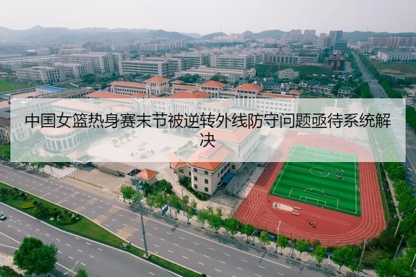 中国女篮热身赛末节被逆转外线防守问题亟待系统解决