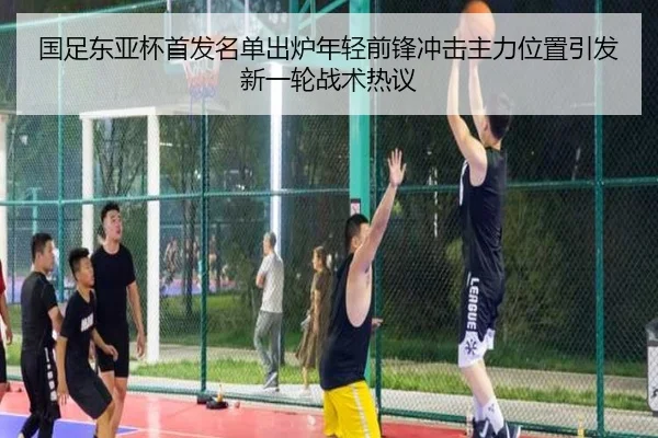 国足东亚杯首发名单出炉年轻前锋冲击主力位置引发新一轮战术热议