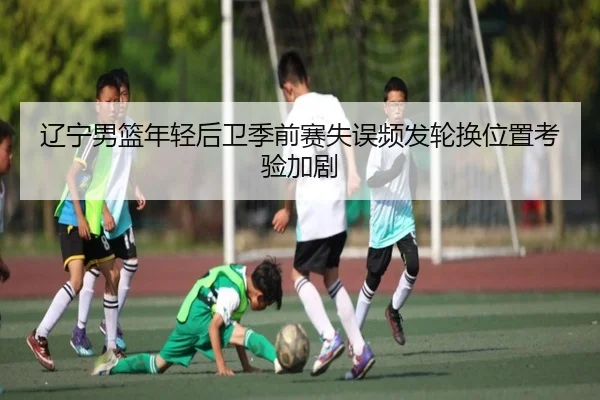 辽宁男篮年轻后卫季前赛失误频发轮换位置考验加剧